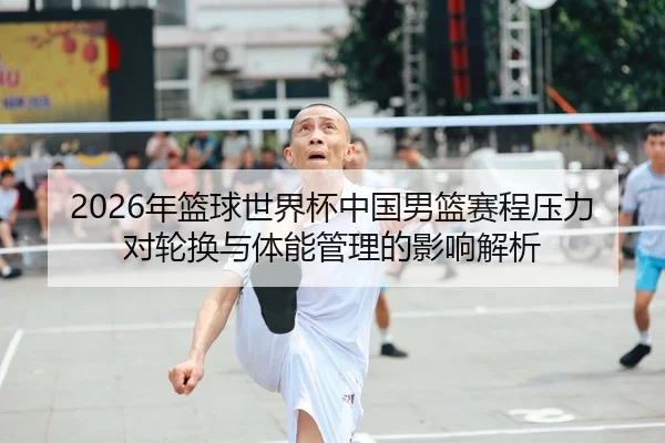 2026年篮球世界杯中国男篮赛程压力对轮换与体能管理的影响解析