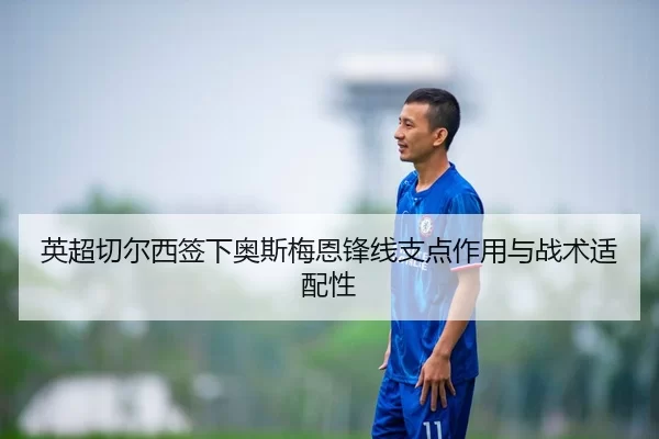 英超切尔西签下奥斯梅恩锋线支点作用与战术适配性